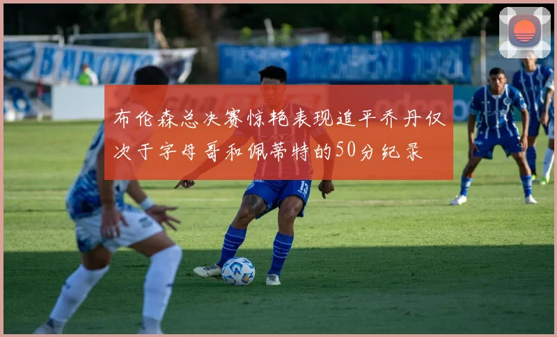 布伦森总决赛惊艳表现追平乔丹仅次于字母哥和佩蒂特的50分纪录