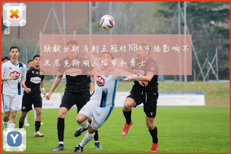 杨毅分析马刺五冠对NBA市场影响不及尼克斯湖人绿军和勇士