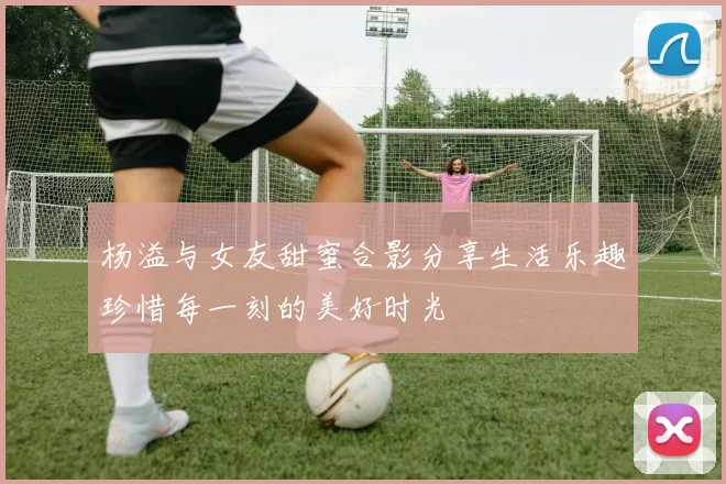 杨溢与女友甜蜜合影分享生活乐趣珍惜每一刻的美好时光