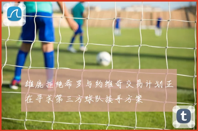 雄鹿拒绝希罗与约维奇交易计划正在寻求第三方球队接手方案