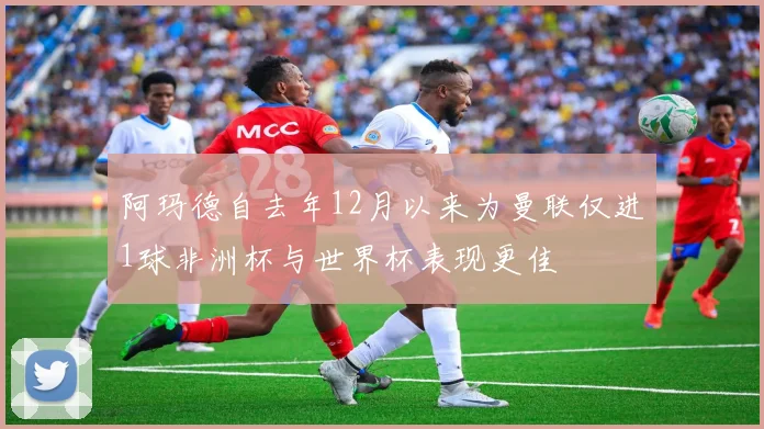 阿玛德自去年12月以来为曼联仅进1球非洲杯与世界杯表现更佳