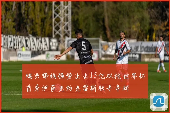 瑞典锋线强势出击15亿双枪世界杯首秀伊萨克约克雷斯联手争辉