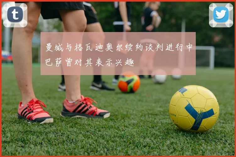 曼城与格瓦迪奥尔续约谈判进行中巴萨曾对其表示兴趣