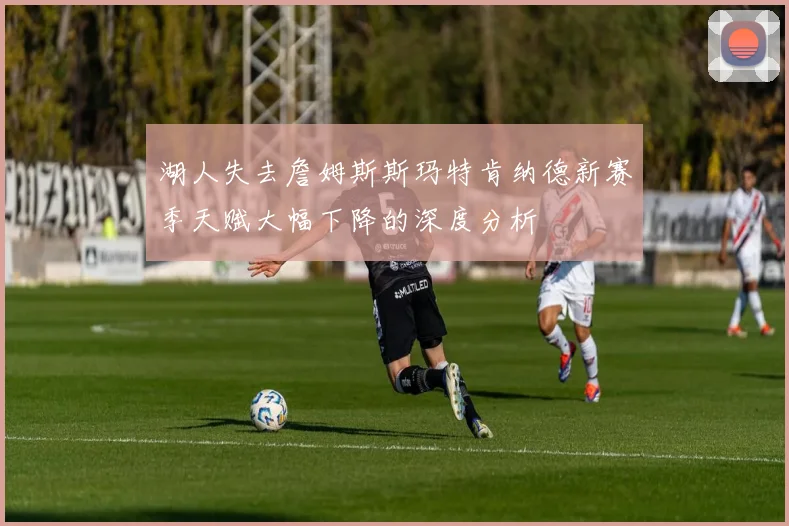 湖人失去詹姆斯斯玛特肯纳德新赛季天赋大幅下降的深度分析