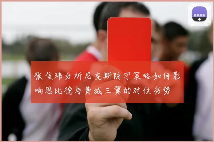 张佳玮分析尼克斯防守策略如何影响恩比德与费城三翼的对位劣势