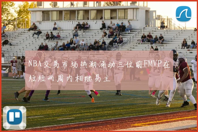 NBA交易市场热潮涌动三位前FMVP在短短两周内相继易主