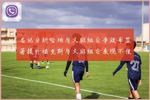 名记分析哈珀与文班组合净效率显著提升福克斯与文班组合表现不佳差距明显