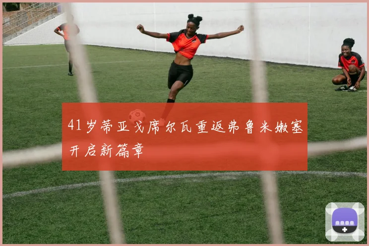 41岁蒂亚戈席尔瓦重返弗鲁米嫩塞开启新篇章