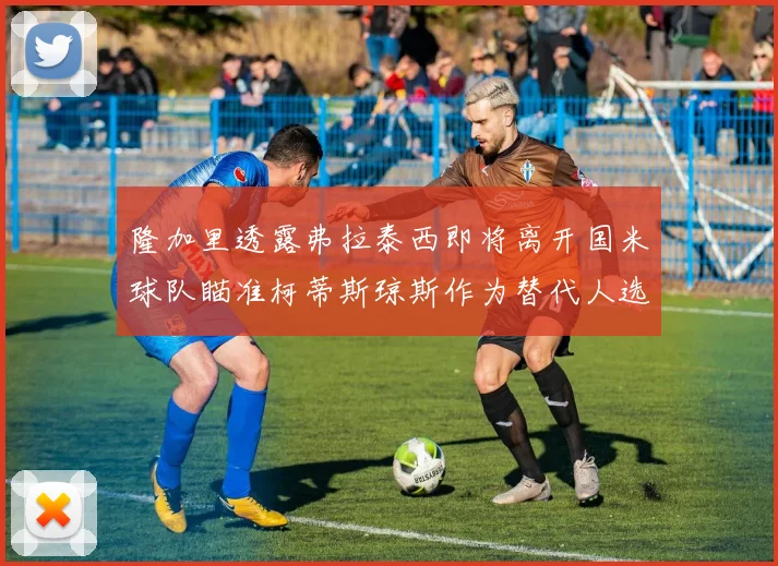 隆加里透露弗拉泰西即将离开国米球队瞄准柯蒂斯琼斯作为替代人选