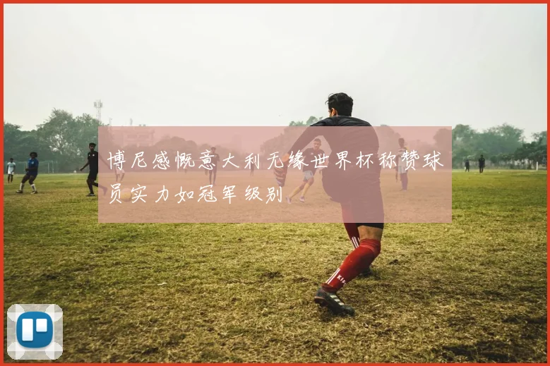 博尼感慨意大利无缘世界杯称赞球员实力如冠军级别