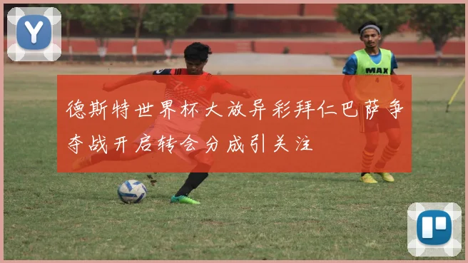 德斯特世界杯大放异彩拜仁巴萨争夺战开启转会分成引关注